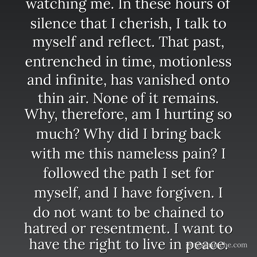 I am alone. I am here. No one is watching me. In these hours of silence that I cherish, I talk to myself and reflect. That past, entrenched in time, motionless and infinite, has vanished onto thin air. None of it remains. Why, therefore, am I hurting so much? Why did I bring back with me this nameless pain? I followed the path I set for myself, and I have forgiven. I do not want to be chained to hatred or resentment. I want to have the right to live in peace. - Ingrid Betancourt