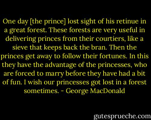 One day [the prince] lost sight of his retinue in a great forest. These forests are very useful in delivering princes from their courtiers, like a sieve that keeps back the bran. Then the princes get away to follow their fortunes. In this they have the advantage of the princesses, who are forced to marry before they have had a bit of fun. I wish our princesses got lost in a forest sometimes. - George MacDonald