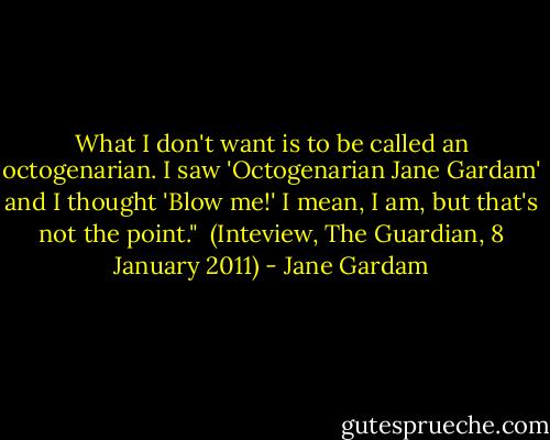 What I don't want is to be called an octogenarian. I saw 'Octogenarian Jane Gardam' and I thought 'Blow me!' I mean, I am, but that's not the point."<br /><br />(Inteview, The Guardian, 8 January 2011) - Jane Gardam