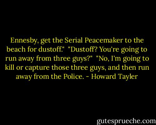 Ennesby, get the Serial Peacemaker to the beach for dustoff."<br /><br />"Dustoff? You're going to run away from three guys?"<br /><br />"No, I'm going to kill or capture those three guys, and then run away from the Police. - Howard Tayler