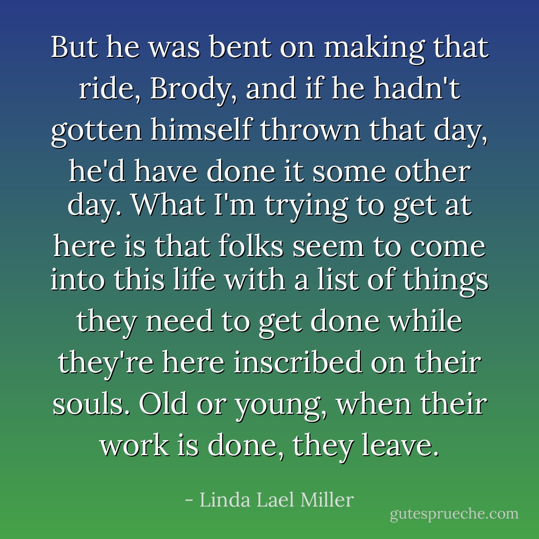 But he was bent on making that ride, Brody, and if he hadn't gotten himself thrown that day, he'd have done it some other day. What I'm trying to get at here is that folks seem to come into this life with a list of things they need to get done while they're here inscribed on their souls. Old or young, when their work is done, they leave. - Linda Lael Miller