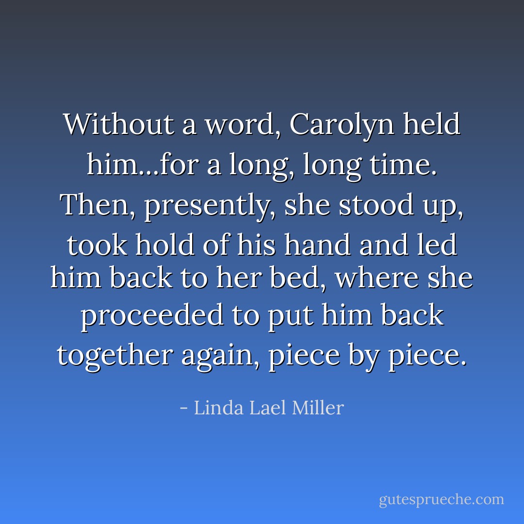 Without a word, Carolyn held him...for a long, long time. Then, presently, she stood up, took hold of his hand and led him back to her bed, where she proceeded to put him back together again, piece by piece. - Linda Lael Miller