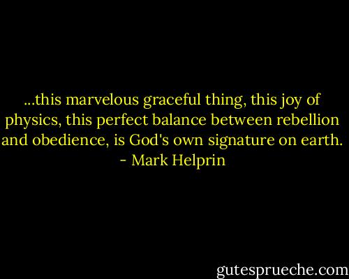 ...this marvelous graceful thing, this joy of physics, this perfect balance between rebellion and obedience, is God's own signature on earth. - Mark Helprin