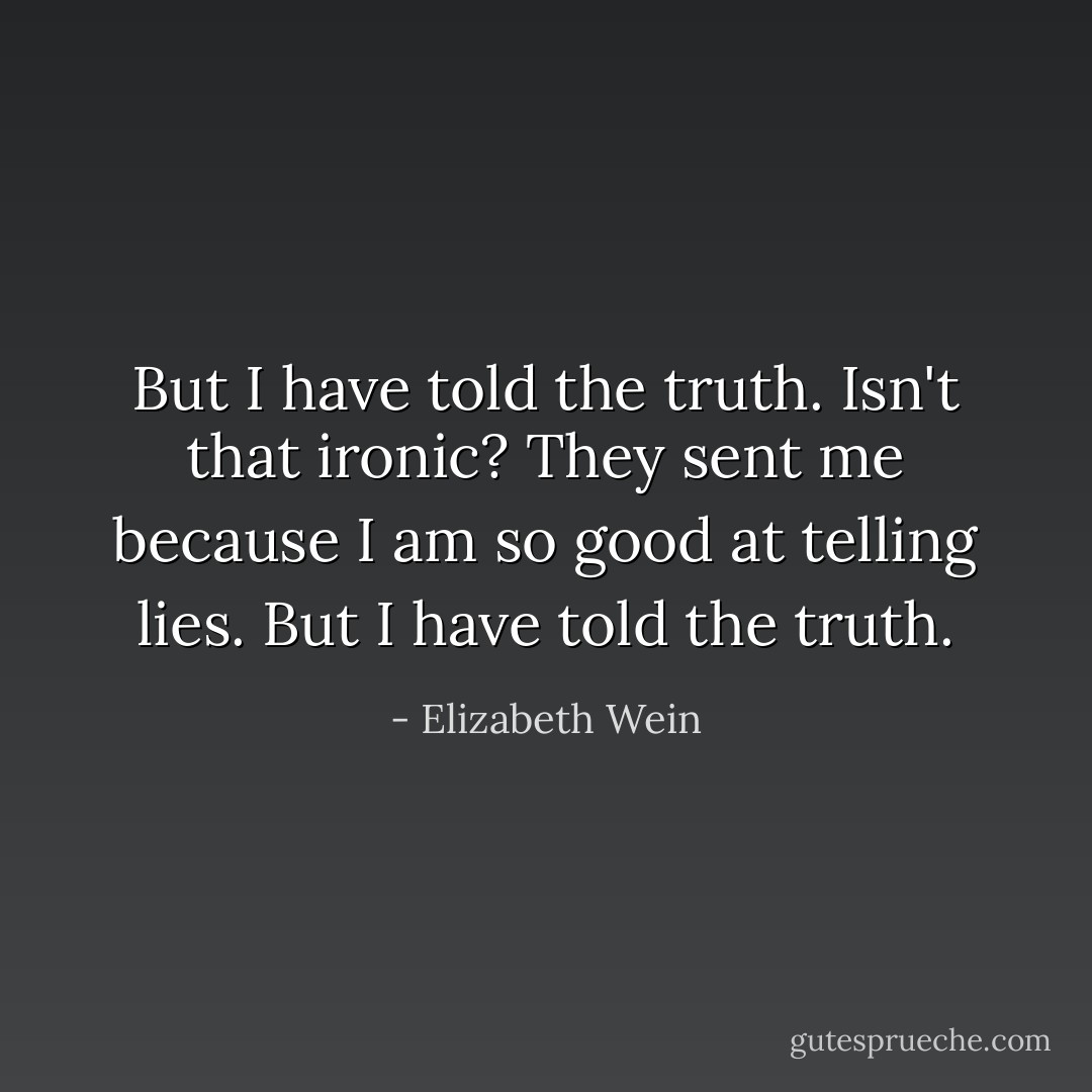 But I have told the truth. Isn't that ironic? They sent me because I am so good at telling lies. But I have told the truth. - Elizabeth Wein