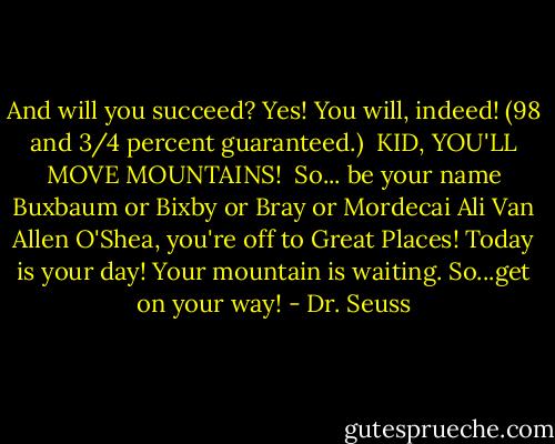 And will you succeed?<br />Yes! You will, indeed!<br />(98 and 3/4 percent guaranteed.)<br /><br />KID, YOU'LL MOVE MOUNTAINS!<br /><br />So...<br />be your name Buxbaum or Bixby or Bray<br />or Mordecai Ali Van Allen O'Shea,<br />you're off to Great Places!<br />Today is your day!<br />Your mountain is waiting.<br />So...get on your way! - Dr. Seuss