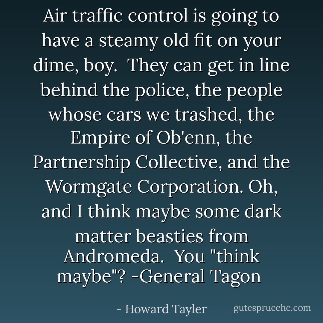Air traffic control is going to have a steamy old fit on your dime, boy.<br /><br />They can get in line behind the police, the people whose cars we trashed, the Empire of Ob'enn, the Partnership Collective, and the Wormgate Corporation. Oh, and I think maybe some dark matter beasties from Andromeda.<br /><br />You "think maybe"?<br />-General Tagon  - Howard Tayler