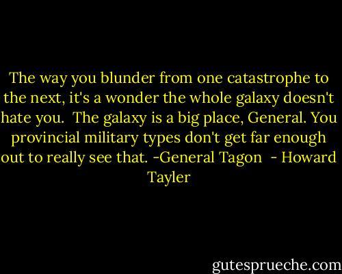 The way you blunder from one catastrophe to the next, it's a wonder the whole galaxy doesn't hate you.<br /><br />The galaxy is a big place, General. You provincial military types don't get far enough out to really see that.<br />-General Tagon  - Howard Tayler