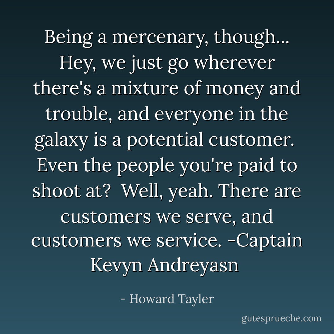 Being a mercenary, though... Hey, we just go wherever there's a mixture of money and trouble, and everyone in the galaxy is a potential customer.<br /><br />Even the people you're paid to shoot at?<br /><br />Well, yeah. There are customers we serve, and customers we service.<br />-Captain Kevyn Andreyasn  - Howard Tayler