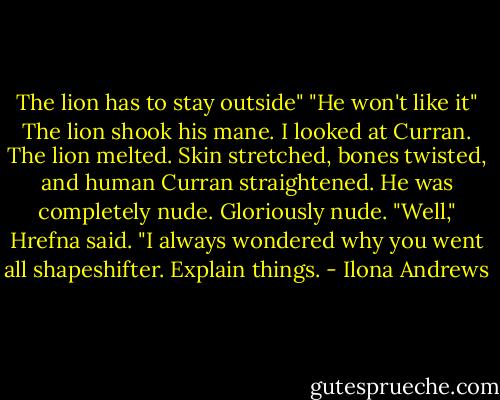 The lion has to stay outside"<br />"He won't like it"<br />The lion shook his mane. I looked at Curran. The lion melted. Skin stretched, bones twisted, and human Curran straightened. He was completely nude. Gloriously nude.<br />"Well," Hrefna said. "I always wondered why you went all shapeshifter. Explain things. - Ilona Andrews