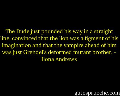 The Dude just pounded his way in a straight line, convinced that the lion was a figment of his imagination and that the vampire ahead of him was just Grendel's deformed mutant brother. - Ilona Andrews