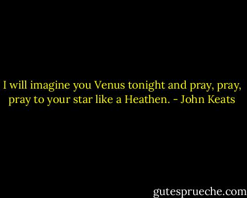 I will imagine you Venus tonight and pray, pray, pray to your star like a Heathen. - John Keats