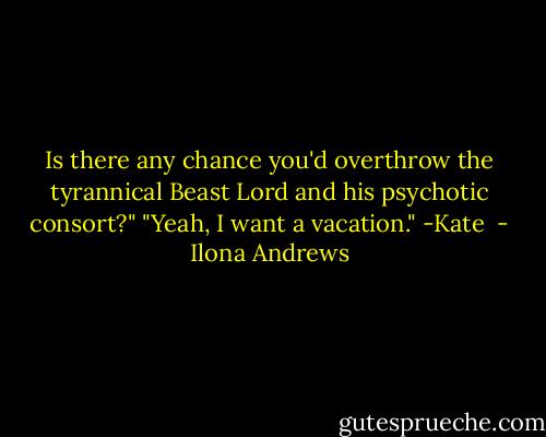 Is there any chance you'd overthrow the tyrannical Beast Lord and his psychotic consort?"<br />"Yeah, I want a vacation."<br />-Kate  - Ilona Andrews