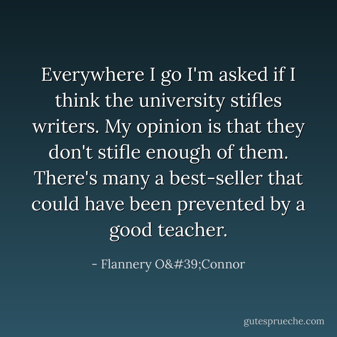 Everywhere I go I'm asked if I think the university stifles writers. My opinion is that they don't stifle enough of them. There's many a best-seller that could have been prevented by a good teacher. - Flannery O'Connor