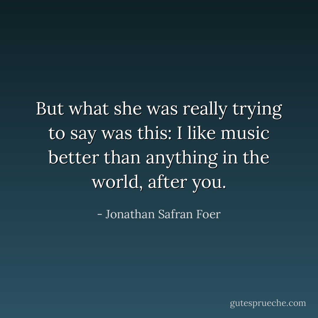 But what she was really trying to say was this: I like music better than anything in the world, after you. - Jonathan Safran Foer