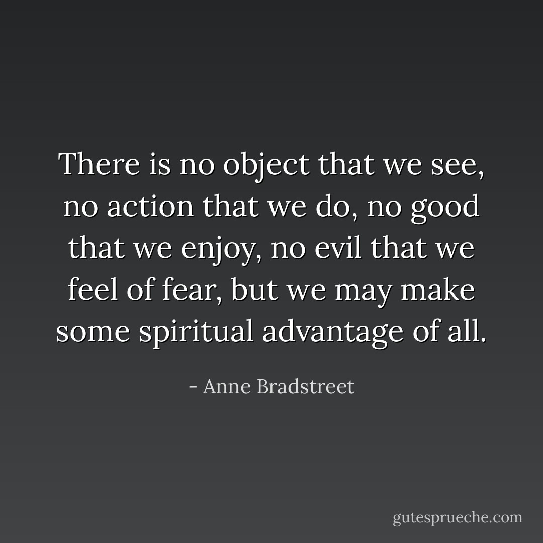 There is no object that we see, no action that we do, no good that we enjoy, no evil that we feel of fear, but we may make some spiritual advantage of all. - Anne Bradstreet