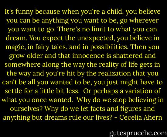 It's funny because when you're a child, you believe you can be anything you want to be, go wherever you want to go. There's no limit to what you can dream. You expect the unexpected, you believe in magic, in fairy tales, and in possibilities. Then you grow older and that innocence is shattered and somewhere along the way the reality of life gets in the way and you're hit by the realization that you can't be all you wanted to be, you just might have to settle for a little bit less.<br /><br />Or perhaps a variation of what you once wanted.<br /><br />Why do we stop believing in ourselves? Why do we let facts and figures and anything but dreams rule our lives? - Cecelia Ahern