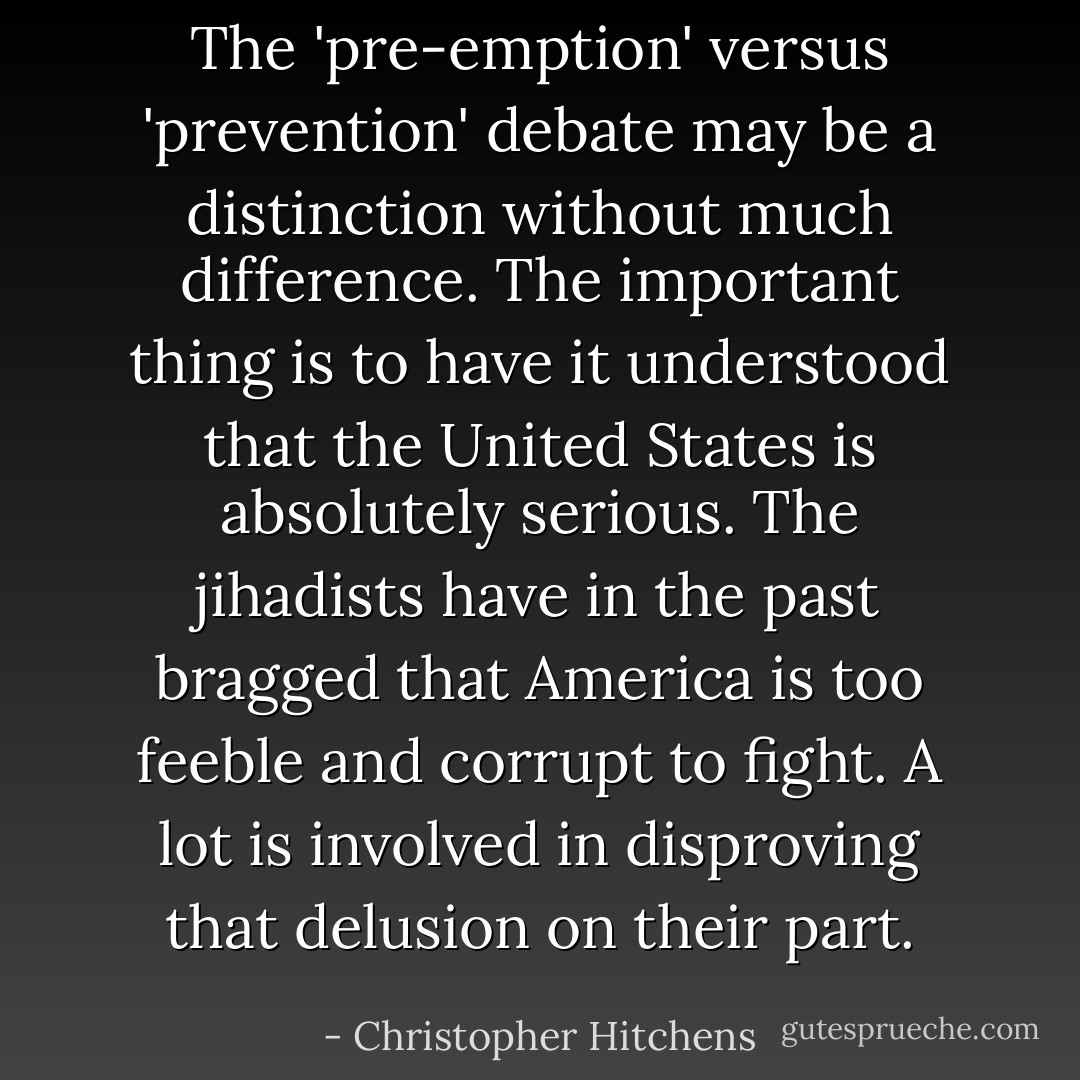The 'pre-emption' versus 'prevention' debate may be a distinction without much difference. The important thing is to have it understood that the United States is absolutely serious. The jihadists have in the past bragged that America is too feeble and corrupt to fight. A lot is involved in disproving that delusion on their part. - Christopher Hitchens