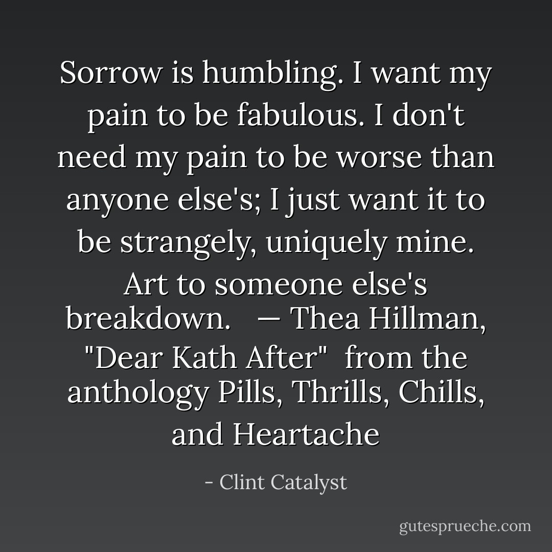 Sorrow is humbling. I want my pain to be fabulous. I don't need my pain to be worse than anyone else's; I just want it to be strangely, uniquely mine. Art to someone else's breakdown. <br /><br />— Thea Hillman, "Dear Kath After"<br /><br />from the anthology <i>Pills, Thrills, Chills, and Heartache</i> - Clint Catalyst
