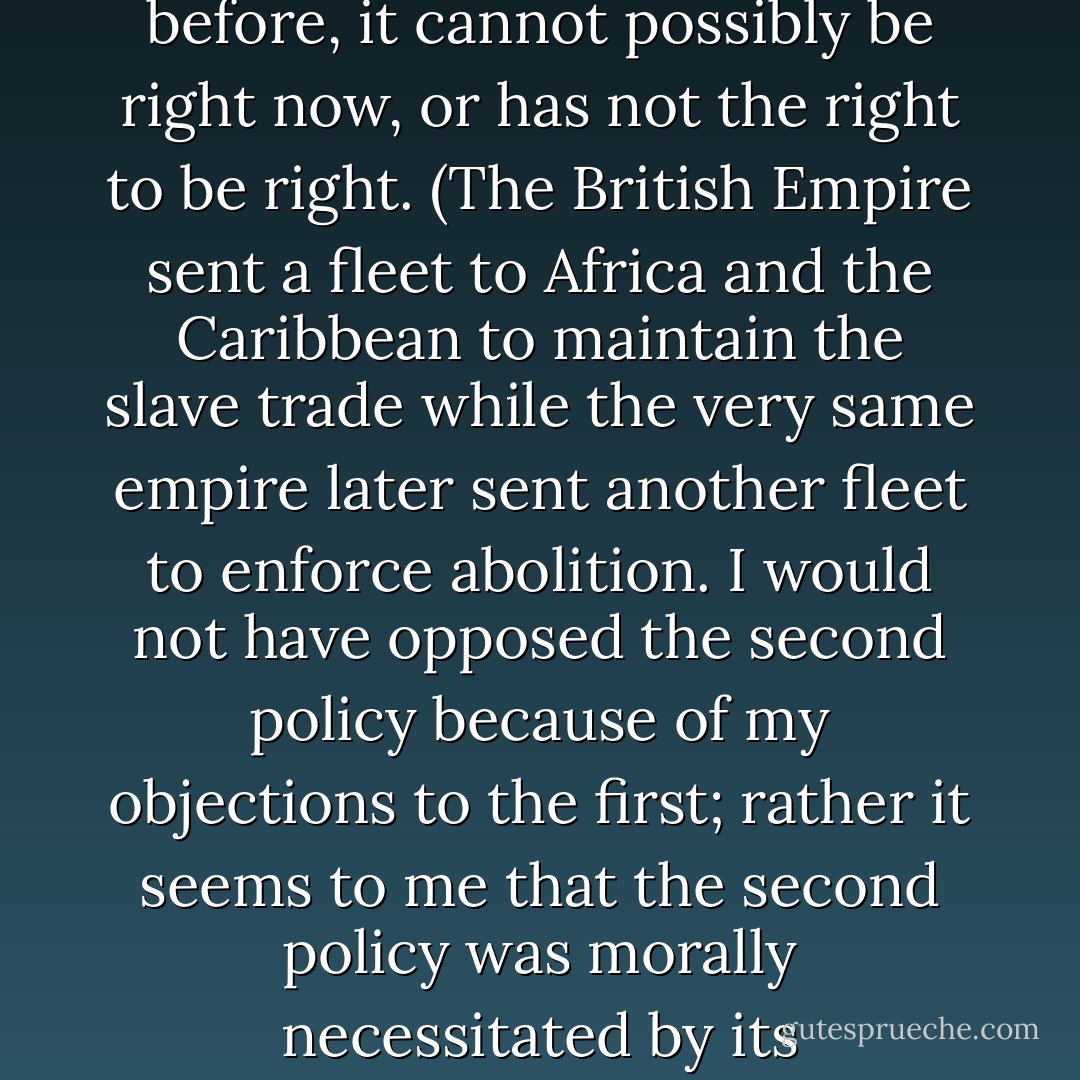Some say that because the United States was wrong before, it cannot possibly be right now, or has not the right to be right. (The British Empire sent a fleet to Africa and the Caribbean to maintain the slave trade while the very same empire later sent another fleet to enforce abolition. I would not have opposed the second policy because of my objections to the first; rather it seems to me that the second policy was morally necessitated by its predecessor.) - Christopher Hitchens