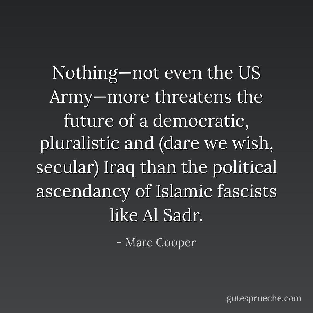 Nothing—not even the US Army—more threatens the future of a democratic, pluralistic and (dare we wish, secular) Iraq than the political ascendancy of Islamic fascists like Al Sadr. - Marc Cooper