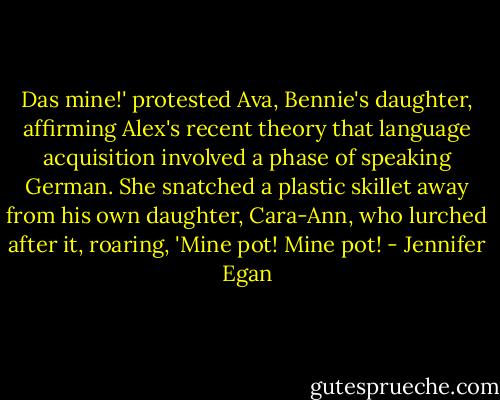 Das mine!' protested Ava, Bennie's daughter, affirming Alex's recent theory that language acquisition involved a phase of speaking German. She snatched a plastic skillet away from his own daughter, Cara-Ann, who lurched after it, roaring, 'Mine pot! Mine pot! - Jennifer Egan
