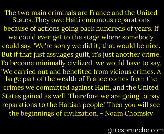 The two main criminals are France and the United States. They owe Haiti enormous reparations because of actions going back hundreds of years. If we could ever get to the stage where somebody could say, 'We're sorry we did it,' that would be nice. But if that just assuages guilt, it's just another crime. To become minimally civilized, we would have to say, 'We carried out and benefited from vicious crimes. A large part of the wealth of France comes from the crimes we committed against Haiti, and the United States gained as well. Therefore we are going to pay reparations to the Haitian people.' Then you will see the beginnings of civilization. - Noam Chomsky