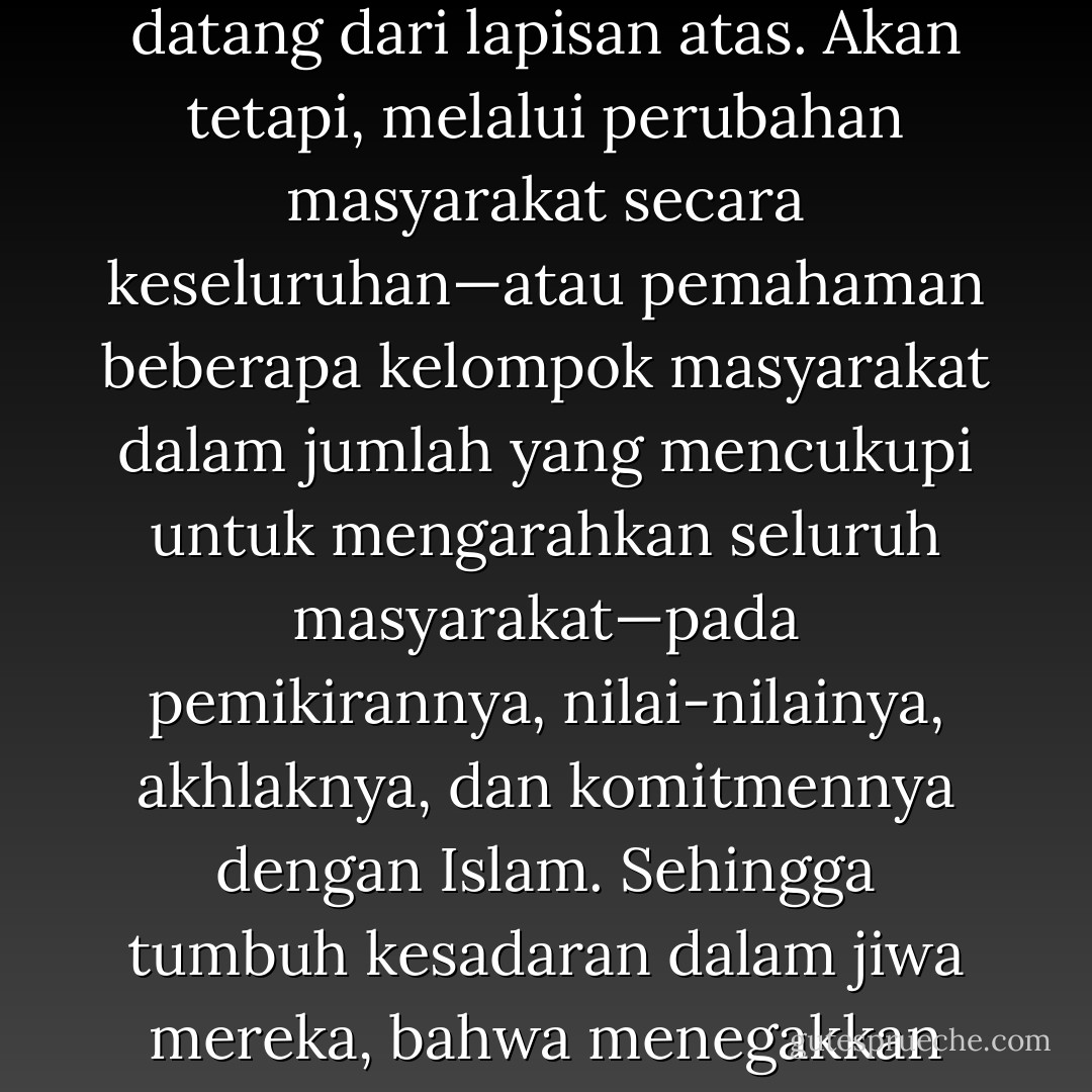Penegakan sistem Islam dan pemberlakuan syariat Islam tidak dapat dilakukan dengan cara merebut kekuasaan yang datang dari lapisan atas. Akan tetapi, melalui perubahan masyarakat secara keseluruhan—atau pemahaman beberapa kelompok masyarakat dalam jumlah yang mencukupi untuk mengarahkan seluruh masyarakat—pada pemikirannya, nilai-nilainya, akhlaknya, dan komitmennya dengan Islam. Sehingga tumbuh kesadaran dalam jiwa mereka, bahwa menegakkan sistem dan syariat Islam itu merupakan sebuah kewajiban yang harus dilaksanakan. - Sayed Qutb