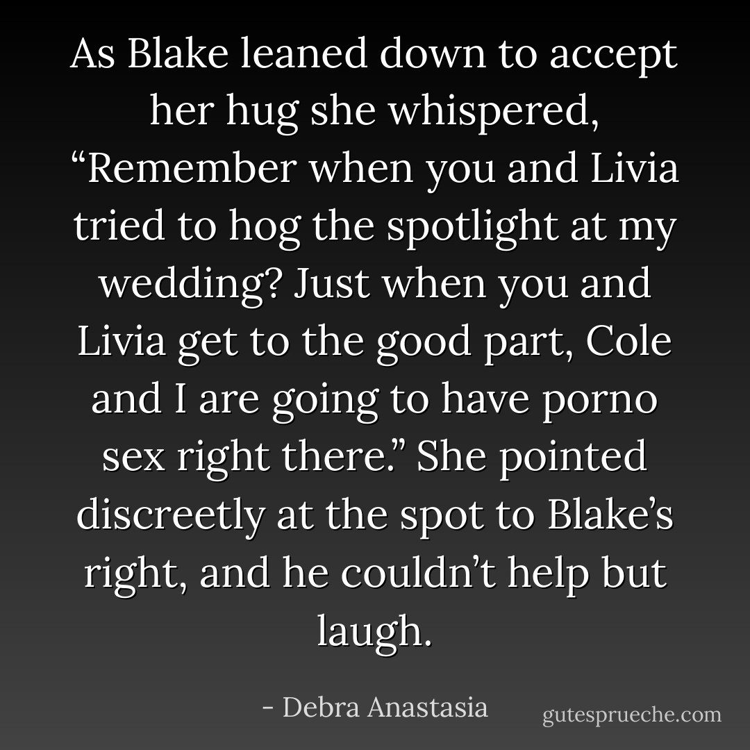 As Blake leaned down to accept her hug she whispered, “Remember when you and Livia tried to hog the spotlight at my wedding? Just when you and Livia get to the good part, Cole and I are going to have porno sex right there.”<br />She pointed discreetly at the spot to Blake’s right, and he couldn’t help but laugh. - Debra Anastasia
