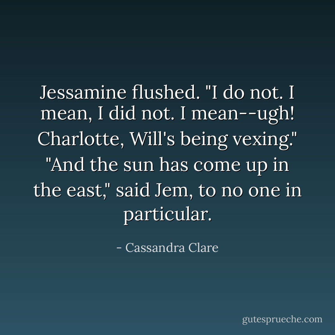 Jessamine flushed. "I do <i>not</i>. I mean, I did not. I mean--ugh! Charlotte, Will's being vexing."<br />"And the sun has come up in the east," said Jem, to no one in particular. - Cassandra Clare