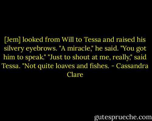[Jem] looked from Will to Tessa and raised his silvery eyebrows. "A miracle," he said. "You got him to speak."<br />"Just to shout at me, really," said Tessa. "Not quite loaves and fishes. - Cassandra Clare