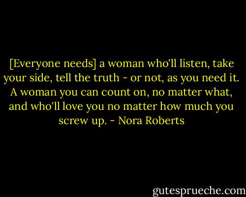 [Everyone needs] a woman who'll listen, take your side, tell the truth - or not, as you need it. A woman you can count on, no matter what, and who'll love you no matter how much you screw up. - Nora Roberts