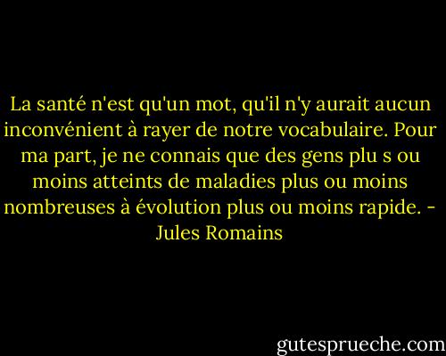 La santé n'est qu'un mot, qu'il n'y aurait aucun inconvénient à rayer de notre vocabulaire. Pour ma part, je ne connais que des gens plu s ou moins atteints de maladies plus ou moins nombreuses à évolution plus ou moins rapide. - Jules Romains