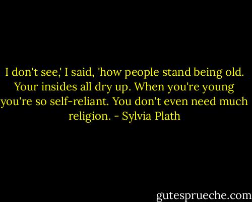 I don't see,' I said, 'how people stand being old. Your insides all dry up. When you're young you're so self-reliant. You don't even need much religion. - Sylvia Plath