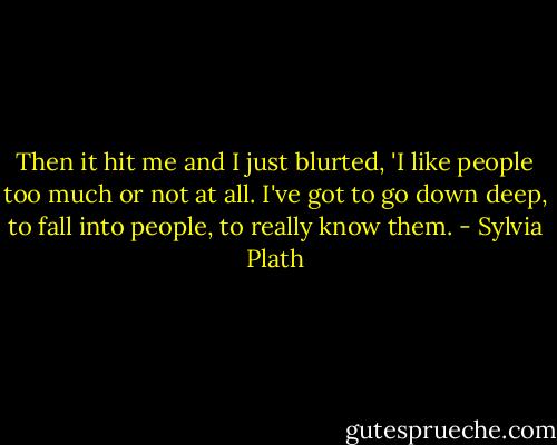 Then it hit me and I just blurted, 'I like people too much or not at all. I've got to go down deep, to fall into people, to really know them. - Sylvia Plath