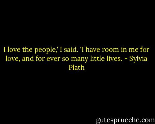 I love the people,' I said. 'I have room in me for love, and for ever so many little lives. - Sylvia Plath