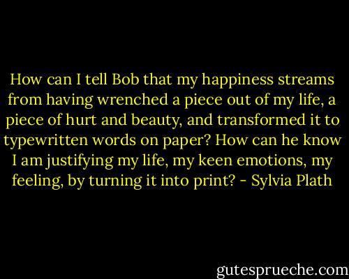 How can I tell Bob that my happiness streams from having wrenched a piece out of my life, a piece of hurt and beauty, and transformed it to typewritten words on paper? How can he know I am justifying my life, my keen emotions, my feeling, by turning it into print? - Sylvia Plath