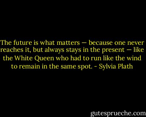 The future is what matters — because one never reaches it, but always stays in the present — like the White Queen who had to run like the wind to remain in the same spot. - Sylvia Plath