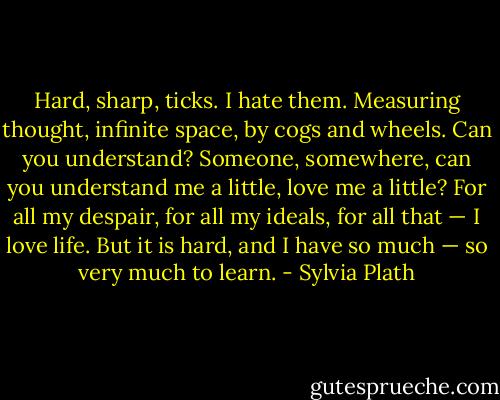 Hard, sharp, ticks. I hate them. Measuring thought, infinite space, by cogs and wheels. Can you understand? Someone, somewhere, can you understand me a little, love me a little? For all my despair, for all my ideals, for all that — I love life. But it is hard, and I have so much — so very much to learn. - Sylvia Plath