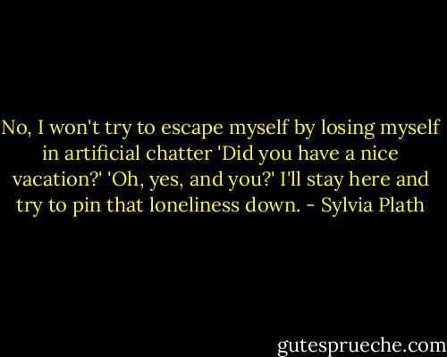 No, I won't try to escape myself by losing myself in artificial chatter 'Did you have a nice vacation?' 'Oh, yes, and you?' I'll stay here and try to pin that loneliness down. - Sylvia Plath