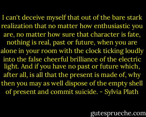 I can't deceive myself that out of the bare stark realization that no matter how enthusiastic you are, no matter how sure that character is fate, nothing is real, past or future, when you are alone in your room with the clock ticking loudly into the false cheerful brilliance of the electric light. And if you have no past or future which, after all, is all that the present is made of, why then you may as well dispose of the empty shell of present and commit suicide. - Sylvia Plath