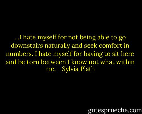 …I hate myself for not being able to go downstairs naturally and seek comfort in numbers. I hate myself for having to sit here and be torn between I know not what within me. - Sylvia Plath