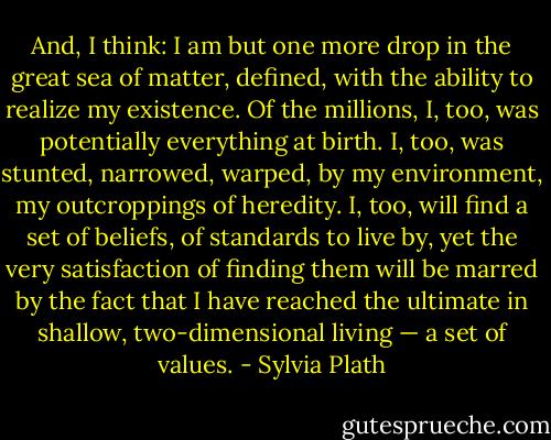 And, I think: I am but one more drop in the great sea of matter, defined, with the ability to realize my existence. Of the millions, I, too, was potentially everything at birth. I, too, was stunted, narrowed, warped, by my environment, my outcroppings of heredity. I, too, will find a set of beliefs, of standards to live by, yet the very satisfaction of finding them will be marred by the fact that I have reached the ultimate in shallow, two-dimensional living — a set of values. - Sylvia Plath
