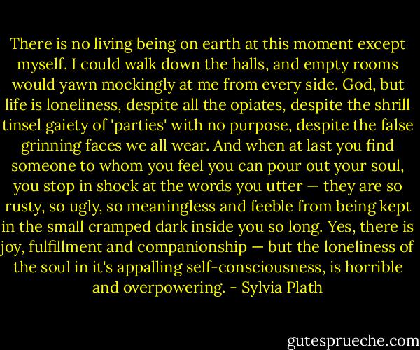 There is no living being on earth at this moment except myself. I could walk down the halls, and empty rooms would yawn mockingly at me from every side. God, but life is loneliness, despite all the opiates, despite the shrill tinsel gaiety of 'parties' with no purpose, despite the false grinning faces we all wear. And when at last you find someone to whom you feel you can pour out your soul, you stop in shock at the words you utter — they are so rusty, so ugly, so meaningless and feeble from being kept in the small cramped dark inside you so long. Yes, there is joy, fulfillment and companionship — but the loneliness of the soul in it's appalling self-consciousness, is horrible and overpowering. - Sylvia Plath