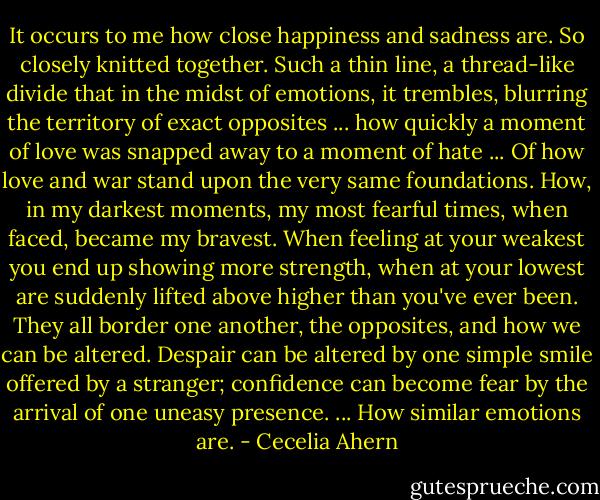 It occurs to me how close happiness and sadness are. So closely knitted together. Such a thin line, a thread-like divide that in the midst of emotions, it trembles, blurring the territory of exact opposites ... how quickly a moment of love was snapped away to a moment of hate ... Of how love and war stand upon the very same foundations. How, in my darkest moments, my most fearful times, when faced, became my bravest. When feeling at your weakest you end up showing more strength, when at your lowest are suddenly lifted above higher than you've ever been. They all border one another, the opposites, and how we can be altered. Despair can be altered by one simple smile offered by a stranger; confidence can become fear by the arrival of one uneasy presence. ... How similar emotions are. - Cecelia Ahern