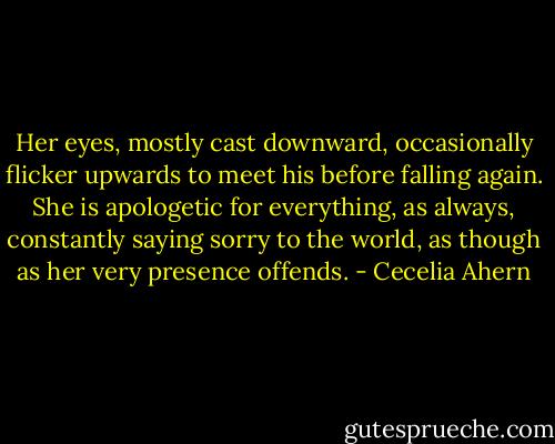 Her eyes, mostly cast downward, occasionally flicker upwards to meet his before falling again. She is apologetic for everything, as always, constantly saying sorry to the world, as though as her very presence offends. - Cecelia Ahern