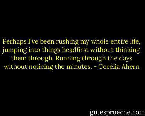 Perhaps I’ve been rushing my whole entire life, jumping into things headfirst without thinking them through. Running through the days without noticing the minutes. - Cecelia Ahern
