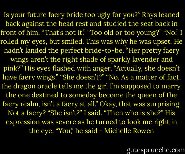 Is your future faery bride too ugly for you?”<br />Rhys leaned back against the head rest and studied the seat<br />back in front of him. “That’s not it.”<br />“Too old or too young?”<br />“No.”<br />I rolled my eyes, but smiled. This was why he was upset. He<br />hadn’t landed the perfect bride-to-be. “Her pretty faery wings<br />aren’t the right shade of sparkly lavender and pink?”<br />His eyes flashed with anger. “Actually, she doesn’t have faery<br />wings.”<br />“She doesn’t?”<br />“No. As a matter of fact, the dragon oracle tells me the girl I’m<br />supposed to marry, the one destined to someday become the queen<br />of the faery realm, isn’t a faery at all.”<br />Okay, that was surprising. Not a faery?<br />“She isn’t?” I said. “Then who is she?”<br />His expression was severe as he turned to look me right in the<br />eye.<br />“You,” he said - Michelle Rowen