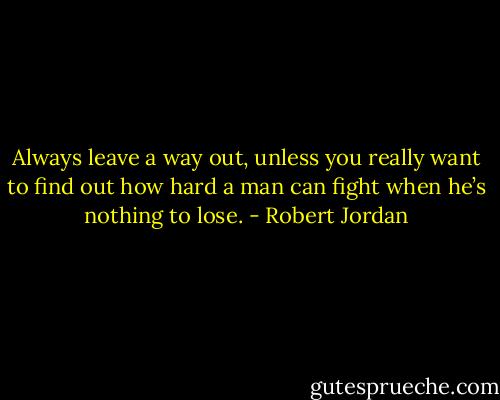 Always leave a way out, unless you really want to find out how hard a man can fight when he’s nothing to lose. - Robert Jordan