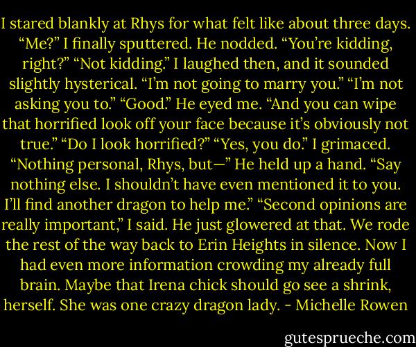 I stared blankly at Rhys for what felt like about three days.<br />“Me?” I finally sputtered.<br />He nodded.<br />“You’re kidding, right?”<br />“Not kidding.”<br />I laughed then, and it sounded slightly hysterical. “I’m not<br />going to marry you.”<br />“I’m not asking you to.”<br />“Good.”<br />He eyed me. “And you can wipe that horrified look off your<br />face because it’s obviously not true.”<br />“Do I look horrified?”<br />“Yes, you do.”<br />I grimaced. “Nothing personal, Rhys, but—”<br />He held up a hand. “Say nothing else. I shouldn’t have even<br />mentioned it to you. I’ll find another dragon to help me.”<br />“Second opinions are really important,” I said.<br />He just glowered at that.<br />We rode the rest of the way back to Erin Heights in silence.<br />Now I had even more information crowding my already full brain.<br />Maybe that Irena chick should go see a shrink, herself. She was<br />one crazy dragon lady. - Michelle Rowen