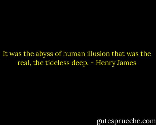 It was the abyss of human illusion that was the real, the tideless deep. - Henry James